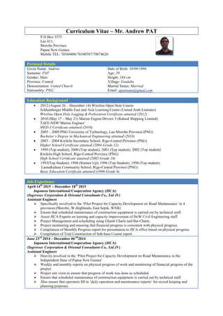 Curriculum Vitae – Mr. Andrew PAT
P.O Box 3575
Lae 411,
Morobe Province
Papua New Guinea
Mobile TEL: 70360406/76340707/70074620
Personal Details
Given Name: Andrew Date of Birth: 30/09/1986
Surname: PAT Age: 29
Gender: Male Height: 184 cm
Province: Central Village: Goulubu
Denomination: United Church Marital Status: Married
Nationality: PNG Email: apatnuma@gmail.com
Education Background
 2012 (August 26 – December 14) Wireline Open Hole Course
Schlumberger Middle East and Asia Learning Centre (United Arab Emirates)
Wireline Open Hole Logging & Perforation Certificate attained (2012)
 2010 (May 17 – May 21) Marine Engine Drivers 3 (Rabaul Shipping Limited)
TAFE-NSW‘Marine Engines’
MED-3 Certificate attained (2010)
 2005 – 2009 PNG University of Technology, Lae-Morobe Province (PNG)
Bachelor’s Degree in Mechanical Engineering attained (2010)
 2003 – 2004 Kwikila Secondary School, Rigo-Central Province (PNG)
Higher School Certificate attained (2004-Grade 12)
 1999 (Top student), 2000 (Top student), 2001 (Top student), 2002 (Top student)
Kwikila High School, Rigo-Central Province (PNG)
High School Certificate attained (2002-Grade 10)
 1993(Top Student), 1994 (Runner Up), 1996 (Top Student), 1998 (Top student)
LaunaKalana Community School, Rigo-Central Province (PNG)
Basic Education Certificate attained (1998-Grade 6)
Job Experience
April 14th
2015 – December 18th
2015
Japanese International Cooperation Agency (JICA)
(Ingerosec Corporation & Oriental Consultants Co,. Ltd JV)
Assistant Engineer
 Specifically involved in the ‘Pilot Project for Capacity Development on Road Maintenance’ in 4
provinces (Morobe, W-Highlands, East Sepik, WNB)
 Ensure that scheduled maintenance of construction equipment is carried out by technical staff.
 Assist JICA Experts on training and capacity improvement of DoW Civil Engineering staff.
 Project Management and scheduling using Ghantt Charts and Bar Charts.
 Project monitoring and ensuring that financial progress is consistent with physical progress.
 Compilation of Monthly Progress report for presentation to JICA office based on physical progress.
 Compilation of Trial Construction of Sub-base Course report.
June 23rd
2014 – December 06rth
2014
Japanese International Cooperation Agency (JICA)
(Ingerosec Corporation & Oriental Consultants Co,. Ltd JV)
Assistant Engineer
 Heavily involved in the ‘Pilot Project for Capacity Development on Road Maintenance in the
Independent State of Papua New Guinea’
 Weekly and monthly reports on physical progress of work and monitoring of financial progress of the
project.
 Project site visits to ensure that progress of work was done as scheduled.
 Ensure that scheduled maintenance of construction equipment is carried out by technical staff.
 Also ensure that operators fill in ‘daily operation and maintenance reports’ for record keeping and
planning purposes.
 