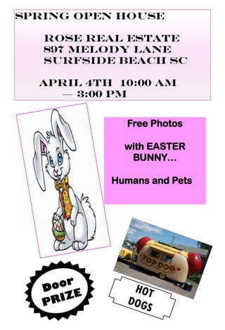 Spring Open House
Rose Real Estate
897 Melody Lane
Surfside Beach SC
APRIL 4th 10:00 am
— 3:00 PM
HOT
DOGS
Free Photos
with EASTER
BUNNY…
Humans and Pets
Door
PRIZE
 