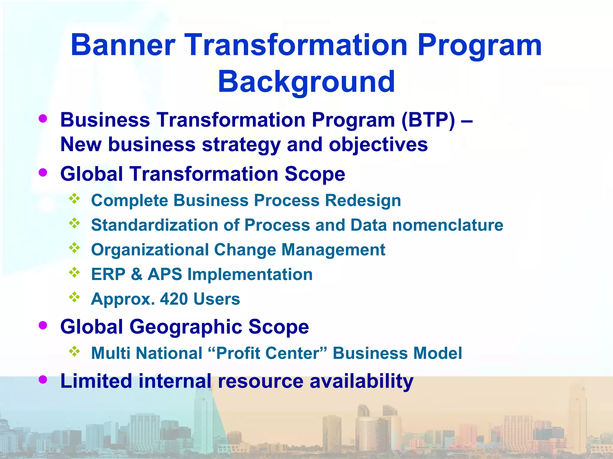 Banner Transformation Program
Background
• Business Transformation Program (BTP) –
New business strategy and objectives
• Global Transformation Scope
 Complete Business Process Redesign
 Standardization of Process and Data nomenclature
 Organizational Change Management
 ERP & APS Implementation
 Approx. 420 Users
• Global Geographic Scope
 Multi National “Profit Center” Business Model
• Limited internal resource availability
 
