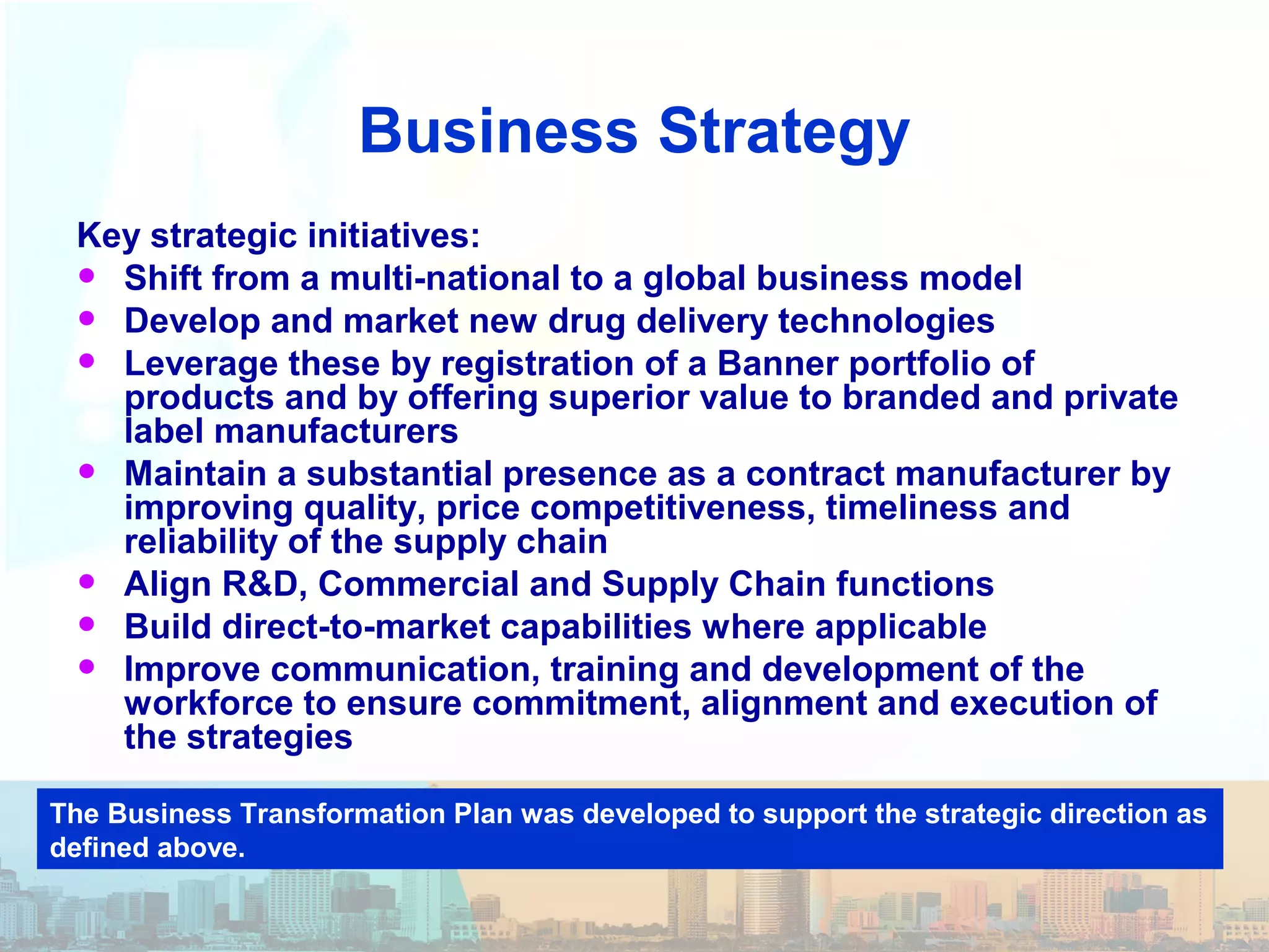 Business Strategy
Key strategic initiatives:
• Shift from a multi-national to a global business model
• Develop and market new drug delivery technologies
• Leverage these by registration of a Banner portfolio of
products and by offering superior value to branded and private
label manufacturers
• Maintain a substantial presence as a contract manufacturer by
improving quality, price competitiveness, timeliness and
reliability of the supply chain
• Align R&D, Commercial and Supply Chain functions
• Build direct-to-market capabilities where applicable
• Improve communication, training and development of the
workforce to ensure commitment, alignment and execution of
the strategies
The Business Transformation Plan was developed to support the strategic direction as
defined above.
 