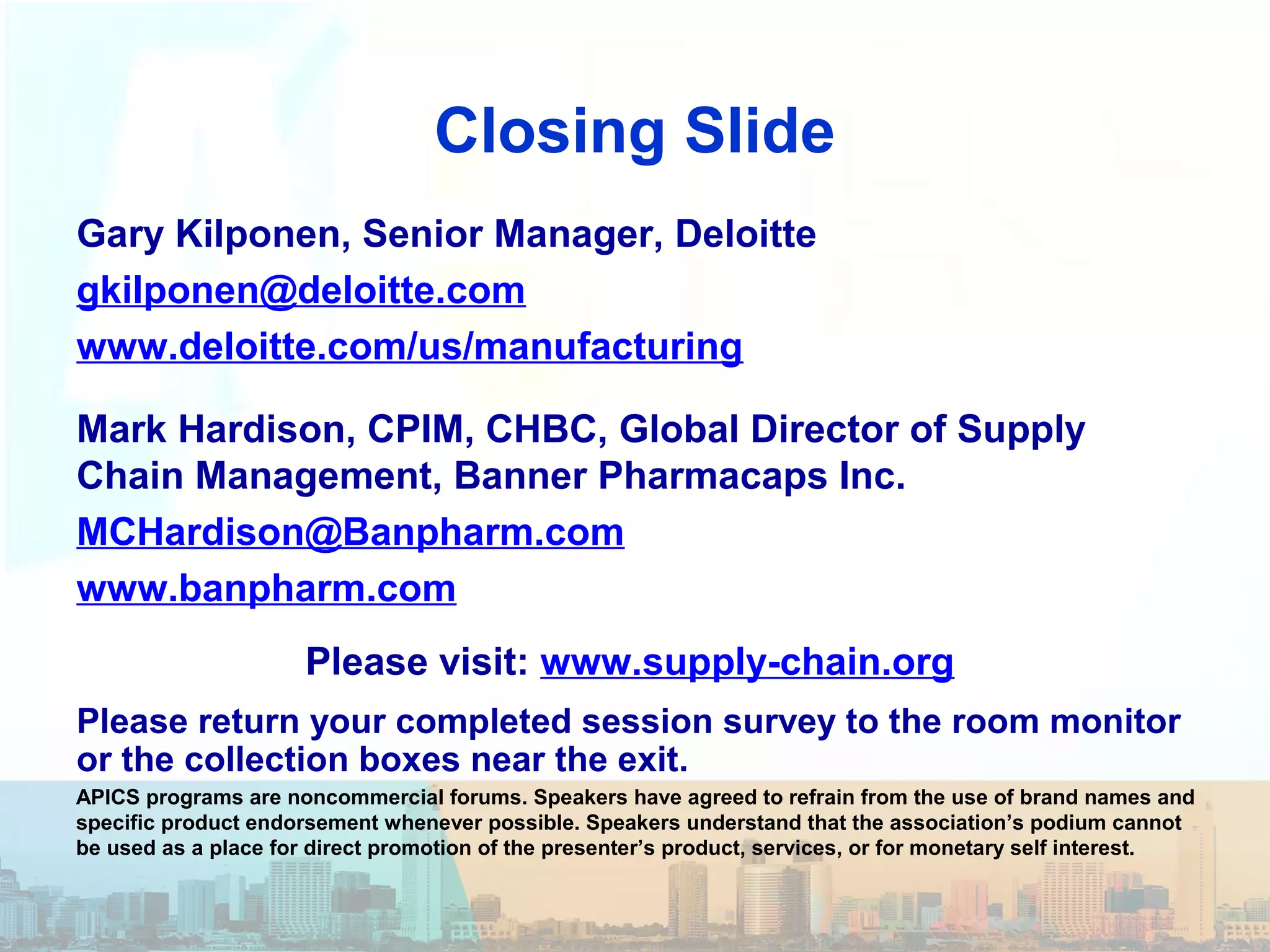 Closing Slide
Gary Kilponen, Senior Manager, Deloitte
gkilponen@deloitte.com
www.deloitte.com/us/manufacturing
Mark Hardison, CPIM, CHBC, Global Director of Supply
Chain Management, Banner Pharmacaps Inc.
MCHardison@Banpharm.com
www.banpharm.com
Please return your completed session survey to the room monitor
or the collection boxes near the exit.
APICS programs are noncommercial forums. Speakers have agreed to refrain from the use of brand names and
specific product endorsement whenever possible. Speakers understand that the association’s podium cannot
be used as a place for direct promotion of the presenter’s product, services, or for monetary self interest.
Please visit: www.supply-chain.org
 