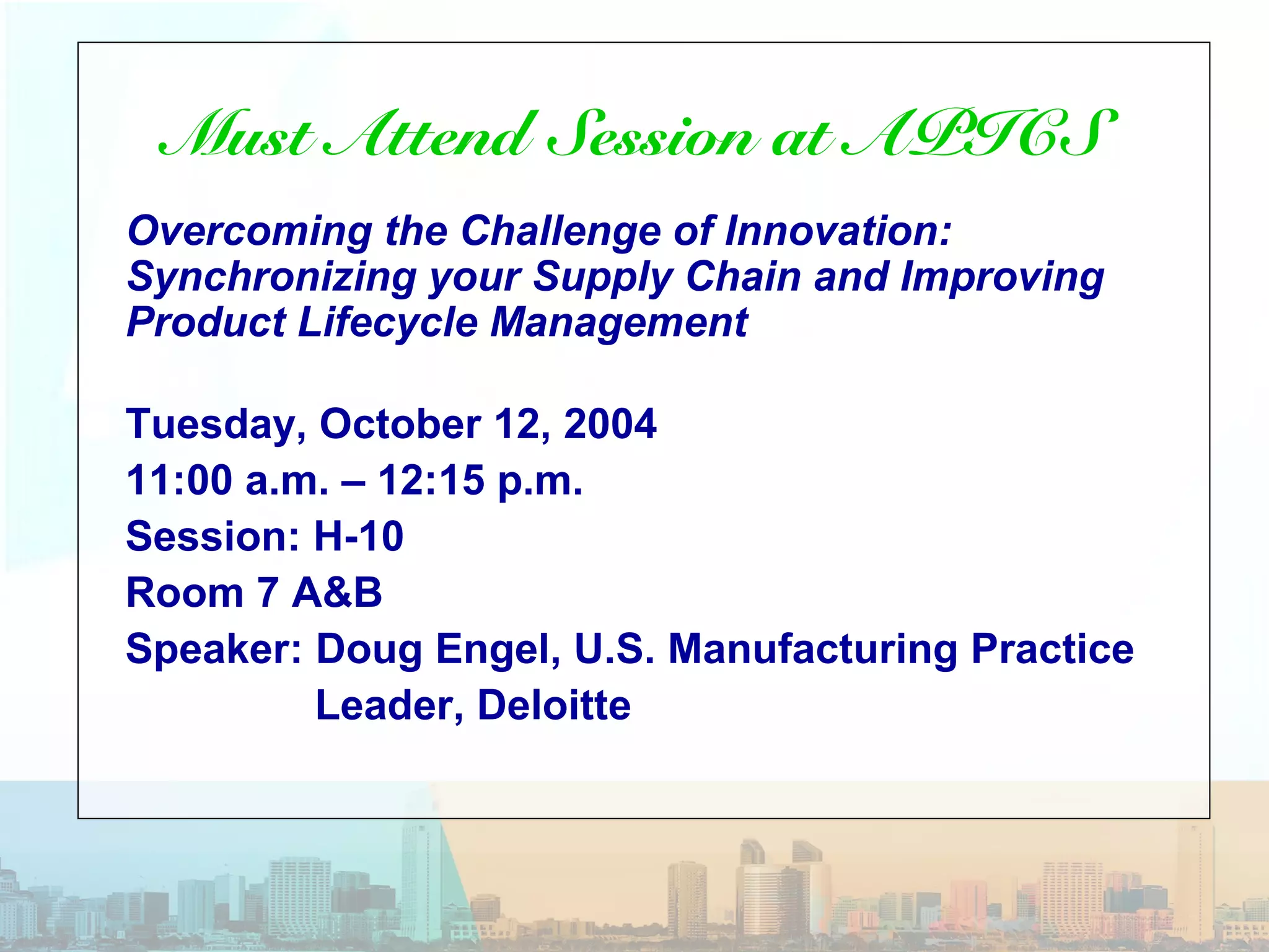 Must Attend Session at APICS
Overcoming the Challenge of Innovation:
Synchronizing your Supply Chain and Improving
Product Lifecycle Management
Tuesday, October 12, 2004
11:00 a.m. – 12:15 p.m.
Session: H-10
Room 7 A&B
Speaker: Doug Engel, U.S. Manufacturing Practice
Leader, Deloitte
 