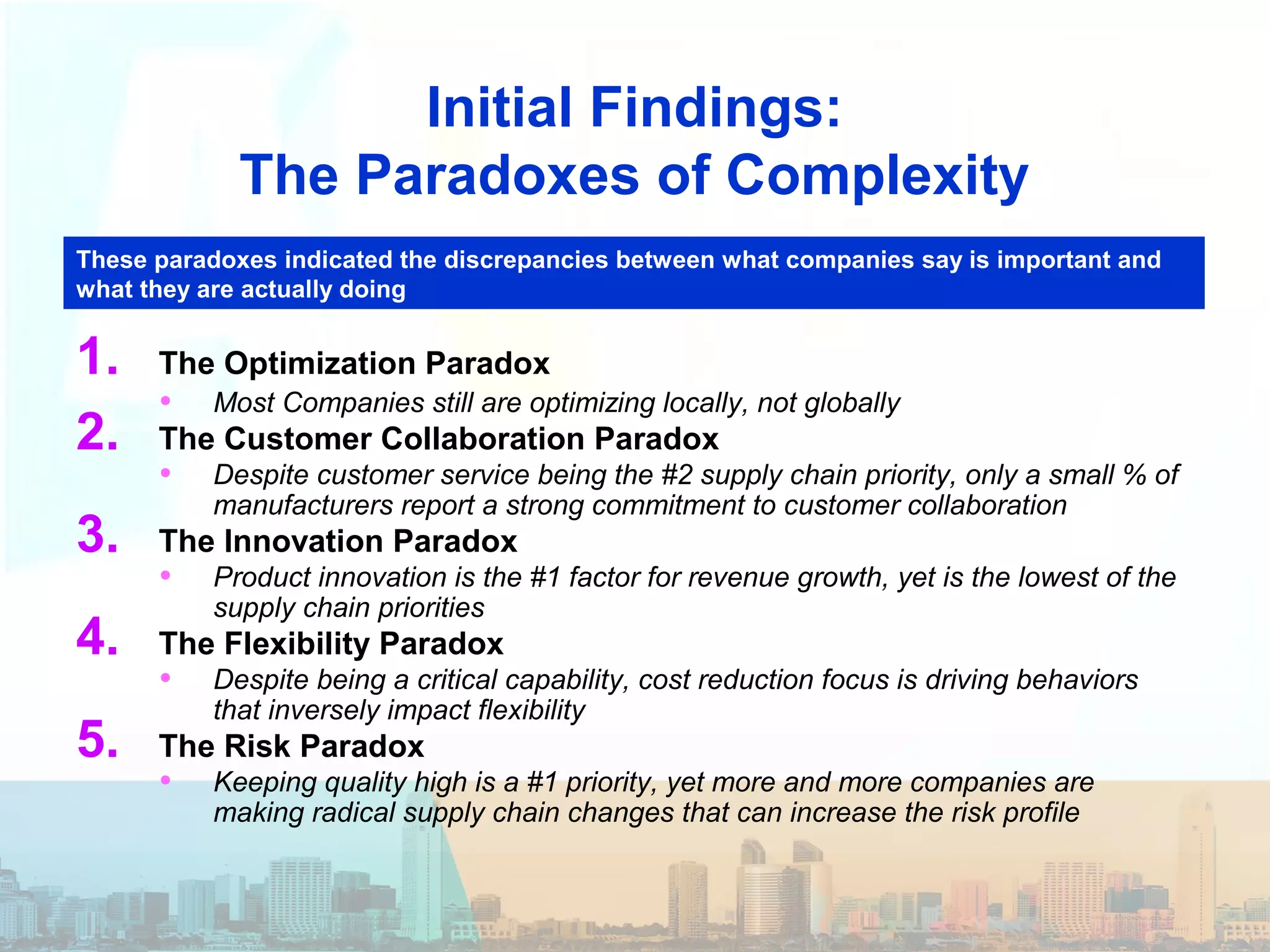 Initial Findings:
The Paradoxes of Complexity
1. The Optimization Paradox
• Most Companies still are optimizing locally, not globally
2. The Customer Collaboration Paradox
• Despite customer service being the #2 supply chain priority, only a small % of
manufacturers report a strong commitment to customer collaboration
3. The Innovation Paradox
• Product innovation is the #1 factor for revenue growth, yet is the lowest of the
supply chain priorities
4. The Flexibility Paradox
• Despite being a critical capability, cost reduction focus is driving behaviors
that inversely impact flexibility
5. The Risk Paradox
• Keeping quality high is a #1 priority, yet more and more companies are
making radical supply chain changes that can increase the risk profile
These paradoxes indicated the discrepancies between what companies say is important and
what they are actually doing
 