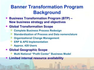 Banner Transformation Program
Background
• Business Transformation Program (BTP) –
New business strategy and objectives
• Global Transformation Scope
 Complete Business Process Redesign
 Standardization of Process and Data nomenclature
 Organizational Change Management
 ERP & APS Implementation
 Approx. 420 Users
• Global Geographic Scope
 Multi National “Profit Center” Business Model
• Limited internal resource availability
 