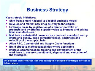 Business Strategy
Key strategic initiatives:
• Shift from a multi-national to a global business model
• Develop and market new drug delivery technologies
• Leverage these by registration of a Banner portfolio of
products and by offering superior value to branded and private
label manufacturers
• Maintain a substantial presence as a contract manufacturer by
improving quality, price competitiveness, timeliness and
reliability of the supply chain
• Align R&D, Commercial and Supply Chain functions
• Build direct-to-market capabilities where applicable
• Improve communication, training and development of the
workforce to ensure commitment, alignment and execution of
the strategies
The Business Transformation Plan was developed to support the strategic direction as
defined above.
 
