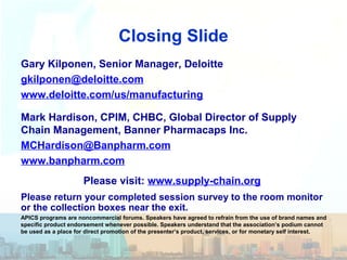 Closing Slide
Gary Kilponen, Senior Manager, Deloitte
gkilponen@deloitte.com
www.deloitte.com/us/manufacturing
Mark Hardison, CPIM, CHBC, Global Director of Supply
Chain Management, Banner Pharmacaps Inc.
MCHardison@Banpharm.com
www.banpharm.com
Please return your completed session survey to the room monitor
or the collection boxes near the exit.
APICS programs are noncommercial forums. Speakers have agreed to refrain from the use of brand names and
specific product endorsement whenever possible. Speakers understand that the association’s podium cannot
be used as a place for direct promotion of the presenter’s product, services, or for monetary self interest.
Please visit: www.supply-chain.org
 