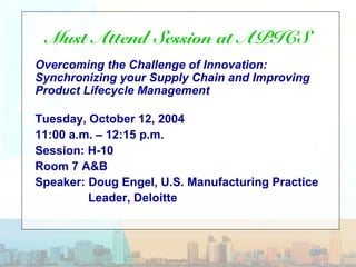 Must Attend Session at APICS
Overcoming the Challenge of Innovation:
Synchronizing your Supply Chain and Improving
Product Lifecycle Management
Tuesday, October 12, 2004
11:00 a.m. – 12:15 p.m.
Session: H-10
Room 7 A&B
Speaker: Doug Engel, U.S. Manufacturing Practice
Leader, Deloitte
 