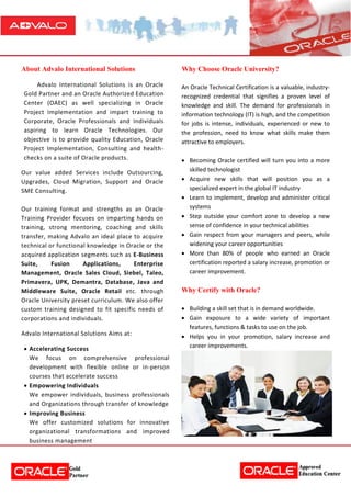 About Advalo International Solutions
Advalo International Solutions is an Oracle
Gold Partner and an Oracle Authorized Education
Center (OAEC) as well specializing in Oracle
Project Implementation and impart training to
Corporate, Oracle Professionals and Individuals
aspiring to learn Oracle Technologies. Our
objective is to provide quality Education, Oracle
Project Implementation, Consulting and health-
checks on a suite of Oracle products.
Our value added Services include Outsourcing,
Upgrades, Cloud Migration, Support and Oracle
SME Consulting.
Our training format and strengths as an Oracle
Training Provider focuses on imparting hands on
training, strong mentoring, coaching and skills
transfer, making Advalo an ideal place to acquire
technical or functional knowledge in Oracle or the
acquired application segments such as E-Business
Suite, Fusion Applications, Enterprise
Management, Oracle Sales Cloud, Siebel, Taleo,
Primavera, UPK, Demantra, Database, Java and
Middleware Suite, Oracle Retail etc. through
Oracle University preset curriculum. We also offer
custom training designed to fit specific needs of
corporations and individuals.
Advalo International Solutions Aims at:
 Accelerating Success
We focus on comprehensive professional
development with flexible online or in-person
courses that accelerate success
 Empowering Individuals
We empower individuals, business professionals
and Organizations through transfer of knowledge
 Improving Business
We offer customized solutions for innovative
organizational transformations and improved
business management
Why Choose Oracle University?
An Oracle Technical Certification is a valuable, industry-
recognized credential that signifies a proven level of
knowledge and skill. The demand for professionals in
information technology (IT) is high, and the competition
for jobs is intense, individuals, experienced or new to
the profession, need to know what skills make them
attractive to employers.
 Becoming Oracle certified will turn you into a more
skilled technologist
 Acquire new skills that will position you as a
specialized expert in the global IT industry
 Learn to implement, develop and administer critical
systems
 Step outside your comfort zone to develop a new
sense of confidence in your technical abilities
 Gain respect from your managers and peers, while
widening your career opportunities
 More than 80% of people who earned an Oracle
certification reported a salary increase, promotion or
career improvement.
Why Certify with Oracle?
 Building a skill set that is in demand worldwide.
 Gain exposure to a wide variety of important
features, functions & tasks to use on the job.
 Helps you in your promotion, salary increase and
career improvements.
 