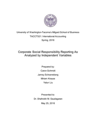 University of Washington-Tacoma’s Milgard School of Business
TACCT521: International Accounting
Spring, 2016
Corporate Social Responsibility Reporting As
Analyzed by Independent Variables
Prepared by:
Caron Schmidt
Jamey Schoeneberg
Miriam Krause
Yalun Liu
Presented to:
Dr. Shahrokh M. Saudagaran
May 25, 2016
 