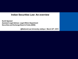 Sumit Agrawal
Assistant Legal Advisor, Legal Affairs Department
Securities and Exchange Board of India (SEBI)
@National Law University Jodhpur– March 24th, 2015
Indian Securities Law: An overview
 