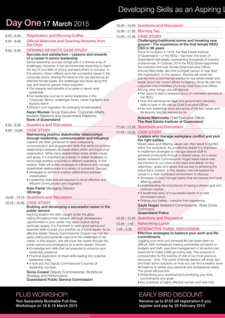 Day One 17 March 2015
Developing Skills as an Aspiring L
PLUS WORKSHOP!
Two Separately Bookable Full-Day
Workshops on 16 & 19 March 2015
EARLY BIRD DISCOUNT
Receive up to $150 off registration if you
register and pay by 20 February 2015
8.30 - 8.55	 Registration and Morning Coffee
8.55 - 9.00	 Official Welcome and Opening Remarks from
the Chair
9.00 - 9.20	 OPENING KEYNOTE CASE STUDY
Success and satisfaction - Lessons and rewards
of a career in senior leadership
Senior leadership success brings with it a diverse array of
challenges. However, it can be immensely rewarding to reach
the top of your field of choice and lead others to success. In
this session, Karyn reflects upon her successful career in the
corporate sector, sharing the lessons she has learned as an
effective female leader, the challenges she faced along the
way and rewards gained. Karyn explores:
• The rewards and benefits of a career in senior level
leadership
• Her leadership journey to senior leadership in the
Corporate Sector; challenges faced, career highlights and
lessons learnt
• Wisdom and inspiration for emerging female leaders
Karyn Munsie Group Executive, Corporate Affairs,
Investor Relations and Government Relations
Bank of Queensland
9.20 - 9.30	 Questions and Discussion
9.30 - 10.00	 CASE STUDY
Maintaining positive stakeholder relationships
through leadership, communication and influence
Leaders are often perceived to have outstanding
communication and engagement skills that reinforce positive
relationships between all stakeholders within and beyond an
organisation. While many stakeholders share similar values
and goals, it is important as a leader to adapt strategies to
encourage positive outcomes in different scenarios. In this
session, Kate will outline strategies to influence and manage
stakeholder relationships in a variety of scenarios. Discuss:
• Strategies to reinforce positive relationships between
stakeholders
• Leadership skills that are required to be an effective and
efficient communicator and negotiator
Kate Farrar Managing Director
QEnergy
10.00 - 10.10	 Questions and Discussion
10.10 - 10.40	 CASE STUDY
Building and developing a successful career in the
public service
Aspiring leaders are often caught under the glass
ceiling throughout their careers. Although development
opportunities in your career may seem scarce during
particular stages, it is important to seek good advice and
essential skills to build your portfolio as a future leader. As an
effective leader, Deputy Commissioner Cooper has met the
glass ceiling and evidently overcome the challenges in her
career. In this session, she will cover her career through the
public service and emergence as a senior leader. Discuss:
• Knowledge and skills that are essential to enhance your
leadership presence
• Practical application of these skills leading into potential
leadership roles
• A look into the Deputy Commissioner’s journey of
leadership success
Sonia Cooper Deputy Commissioner, Workforce
Strategy and Performance
Queensland Public Service Commission
10.40 - 10.50	 Questions and Discussion
10.50 - 11.05	 Morning Tea
11.05 - 11.45	 CASE STUDY
Challenging traditional norms and breaking new
ground - The experience of the first female REIQ
CEO in 96 years
Since its inception in 1918, the Real Estate Institute
of Queensland – or the REIQ – has been the voice of
Queensland real estate, representing thousands of industry
professionals. In October, 2014 the REIQ Board appointed
the Institute’s first ever female Chief Executive Officer,
Antonia Mercorella, also the youngest person to ever lead
the organisation. In this session, Antonia will cover her
journey from a commercial solicitor to real estate leader and
speak about her current efforts to balance family life with the
corporate responsibilities of a busy Chief Executive Officer.
Among other things, she will discuss:
• Her vision to lead a renewed focus on members services at
the REIQ
• How she will bring her legal and government advocacy
skills to bear in her role as Chief Executive Officer
• Her own leadership story and some of the key career and
life lessons she has learned so far
Antonia Mercorella Chief Executive Officer
The Real Estate Institute of Queensland
11.45 - 11.55	 Questions and Discussion
11.55 - 12.35	 CASE STUDY
Leaders who manage workplace conflict and pick
the right battles
Varied views and differing values can often result in conflict
within the workplace. As an effective leader it is important
to implement strategies to manage diverse staff to
generate productivity through a shared vision. As a senior
leader, Assistant Commissioner Hogan leads teams with
the intention to cut crime in the state and deliver on key
objectives, goals and values that are key to achieving the
police force mission. In this session, she will explore her
career in a male dominated environment to discuss:
• Strategies to best manage teams that are diverse and have
differing values
• Understanding the importance of having a shared goal and
common interest
• A leadership story of a successful leader in a male
dominated culture
• Picking your battles - Lessons from experience
Gayle Hogan Assistant Commissioner, State Crime
Command
Queensland Police
12.35 - 12.45	 Questions and Discussion
12.45 - 1.45	 Networking Lunch
1.45 - 2.30	 INTERACTIVE PANEL DISCUSSION
Effective strategies to balance your work and life
commitments
Juggling your work and personal life has never been so
difficult. With workplaces making substantial cut backs to
budgets and staff, executive management in all sectors are
expected to make a little go a long way. This pressure is
compounded by the scarcity of one of our most precious
resources - time. This panel of female leaders will share tips
and brain storm solutions on how you can find a healthy work
life balance to satisfy your personal and professional needs.
This panel will examine:
• Streamlining your workload and prioritising your time,
commitments and goals
• Key practices of highly effective women and how they
 