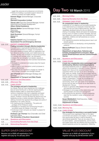 Leader
SUPER SAVER DISCOUNT
Receive up to $300 off registration if you
register and pay by 16 January 2015
juggle their personal and professional commitments
• Tactics for building a successful support network to
reinforce a positive and healthy lifestyle.
Karesse Biggs General Manager, Corporate
Services
Stanwell Corporation Limited
Tracey Lake Executive General Manager, Human
Resources and People Development
Allianz Global Assistance
Belinda Watton General Manager, Human
Resources
Ergon Energy
Heidi Suominen General Manager, Human
Resources
RACQ
Katarina Carroll Acting Commissioner
Queensland Fire and Emergency Services
2.30 - 3.10	 EXPERT COMMENTARY
Fueling innovation through effective leadership
Innovation drives organisational development which
will transcend resistance to change. It is important to
thoroughly assess processes within an organisation that
lack relevance and functionality, and if determined to be
obsolete, develop new strategies to improve the business.
As a strategy and renewal expert, Jen will explore
strategies that can strengthen any leaders capacity to
innovate, initiate change and drive business improvement.
Discuss:
• Strategies to understand and assess areas that require
improvement
• Skills to build on and strengthen current processes to
ensure effectiveness
• Key areas that are important to engage as a leader to
drive change, innovation and strategic renewal
Jen O’Farrell General Manager Strategy and
Renewal
Department of Transport and Main Roads
3.10 - 3.20	 Questions and Discussion
3.20 - 3.35	 Afternoon Tea
3.35 - 4.10	 CASE STUDY
The privilege and peril of leadership
As a leader, there are many experiences and challenges
that are faced that flourish or diminish aspiring leaders.
Effective leaders reflect on these lessons learnt to
reinforce a leadership style that is adaptable and based
on a career built on knowledge and experience. In this
session, Professor Thomas will share key lessons from her
leadership journey in tertiary education reflecting on the
defining moments that represent the privileges and perils of
leadership in her career. Discuss:
• An inspiring journey of leadership - The perils and
privileges of the Professors career
• Strategies for managing and manoeuvring through a
successful career as a leader in your field
• Continuing to learn and grow as a leader to prepare for
challenges ahead
Professor Jan Thomas Vice-Chancellor and Chief
Executive Officer
The University of Southern Queensland
4.10 - 4.20	 Questions and Discussion
4.20	 Concluding Remarks from the Chair
4.20 - 5.30	 Networking Reception
VALUE PLUS DISCOUNT
Receive up to $400 off registration if you
register and pay by 28 November 2014
Day Two 18 March 2015
8.30 - 8.55	 Morning Coffee
8.55 - 9.00	 Opening Remarks from the Chair
9.00 - 9.35	 OPENING CASE STUDY
An unexpected career in leadership
Leadership isn’t an adjective and successful leadership
is not determined by an individual’s charismatic traits.
Rather, it is the sum total of lifelong learning, skills and
capabilities developed along the way and generous
sharing of knowledge. Marcia will explore her leadership
journey, much of it spent in northern Australia, and how
each experience, good and bad, has contributed to her
capabilities, resilience and self awareness as a senior
leader. Discuss:
• An inspirational anecdote identifying lessons learnt and
rewards gained
• Practical solutions to developing a strong leadership
presence
Marcia Hoffmann Deputy Director-General,
Corporate
Department of Agriculture, Fisheries and
Forestry and Department of Tourism, Major
Events Small Business and the Commonwealth
Games
9.35 - 9.50	 Questions and Discussion
9.50 - 10.25	 CASE STUDY
A look into a leadership story encouraged and
reinforced by effective mentoring programs
Successful leadership does not happen in a vacuum or
without the involvement or direction of others. Effective
leaders don’t discount the value and impact that a
supportive mentor can have as an aid to developing
their career as a leader. Susan has encouraged aspiring
leaders through a culture change and mentoring program
that has seen the interest of the entire Department of
Health in Queensland. Through her knowledge and
understanding of the importance of mentoring and
sponsorship, Susan will cover areas of her leadership
journey that has seen her flourish as an ideal leader for
development. Discuss:
• Tactics to generate skilled leaders through mentoring
and executive sponsorship
• Strategies to encourage positive relationships with
aspiring leaders and executive management
• Uncovering the key elements of Susan’s leadership
style that has resulted in career advancement and
success
Susan Middleditch Chief Executive, Health
Support Queensland
Department of Health
10.25 - 10.40	 Questions and Discussion
10.40 - 10.55	 Morning Tea
10.55 - 11.30	 CASE STUDY
Key strategies for becoming a successful leader
The success of any organisation relies on the talent,
commitment and passion of its leaders. It is also critical
that opportunities are given to staff at all levels to
demonstrate leadership. There are two areas of focus
for senior leaders - personal leadership, and the policy
and system levers that can influence and encourage the
desired leadership across the organisation. Reflecting
 