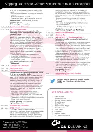 Follow this event on Twitter using the event hashtag
#WILQ15 and @LiquidLearning for daily industry
updates!
Stepping Out of Your Comfort Zone in the Pursuit of Excellence
Phone: +61 2 8239 9700
Fax: +61 2 8239 9777
www.liquidlearning.com.au
developing more specific skills that are particular to your
industry. With a background in engineering, Julie will share
her experience in successfully leading teams in complex and
traditionally male dominated technical organisations. Julie will
discuss:
• Leadership skills developed throughout her career
• Exploring lessons learnt from a career in engineering
leadership
• The value of developing leadership credibility in complex
technical organisations
Julie Mitchell Chief Engineer, Engineering and
Technology
Department of Transport and Main Roads
2.55 - 3.10	 Questions and Discussion
3.10 - 3.25	 Afternoon Tea
3.25 - 4.20	 INTERACTIVE CLOSING ROUNDTABLE
Future directions for emerging female leaders in
Queensland
Throughout the state and the nation, women are significantly
becoming a larger part of process and management of
professional environments than ever before. However, despite
much progress, many barriers remain in many organisations.
This closing session provides a valuable opportunity to reflect,
and further tap into the experiences and opinions of audience
members. Participants will be invited to discuss:
• How can organisations and managers continue to remove
barriers preventing women from seeking and / or acquiring
senior leadership positions?
• What does it take for women to reach senior leadership?
• What has worked previously in assisting women to
advance?
• Does the government have a role to play closing the gender
representation gap and in assisting women to advance?
• How can women position themselves to ensure they are on
the radar for advancement
Rachel Collis Director
RJC Consulting
4.20	 Concluding Remarks from the Chair
and Summit Close
on her own successful leadership journey, Julieanne will
explore:
• How people become leaders and what good leadership 	
looks like
• Whether leadership can be learnt
• What can organisations do to improve their leadership?
Julieanne Alroe Chief Executive Officer and
Managing Director
Brisbane Airport Corporation
11.30 - 11.45	 Questions and Discussion
11.45 - 12.20	 EXPERT COMMENTARY
Dynamic and transformatonal, yet humble,
leadership - Being humble does not mean you
cant be dynamic
The dynamic leader speaks up, expressing his or her
opinion when others don’t necessarily want to hear it.
That same leader is savvy enough to know when it is best
to be diplomatic or humble, and when it is best to keep
quiet or retreat. They are not afraid to debate and to listen
to divergent opinions. However, when long held values
are challenged, the dynamic leader will not be afraid to
stand by those values, no matter the criticism or challenge
posed by an opponent. Vicki leads a team of dynamic
leaders, encouraging the development of a transformational
leadership style to enhance effectiveness and personal
resilience. Discuss:
• Understanding the essence and characteristics of
dynamic and humble leaders
• Recognising that transformational leadership requires
transformational thinking
Vicki Batten Chief Executive Officer
FSG Australia
12.20 - 12.35	 Questions and Discussion
12.35 - 1.35	 Networking Lunch
1.35 - 2.05	 EXPERT COMMENTARY
Understanding and generating a personal brand
fit for you as an aspiring leader
Commonly when women are asked about their title as a
leader they are often reluctant or unsure of their standpoint
or importance. Commonly these responses are not
dependant on your confidence but heavily on the lack of
a personal label and brand. These labels often define our
roles and importance within an organisation and play a
part in defining our leadership success. As a female leader
with multiple labels, Georgie will discuss the importance
of generating a label that is fit for you to pave a road to
success. Discuss:
• Generating a professional identity that boosts
opportunities and promotes career development
• Understanding your leadership style to promote a label
and brand that is applicable to your role
• Establishing your presence to initiate further development
through values-based leadership
Georgie Somerset Vice President
AgForce Queensland
2.05 - 2.20	 Questions and Discussion
2.20 - 2.55	 CASE STUDY
Leadership in technical organisations
Throughout a career, many aspiring leaders are encouraged
to build skills that are transferrable and adaptable to
differing sectors and industries. While this is the general
goal, it is also valuable to understand the importance of
•	 Chief Executives
•	 Managing Directors
•	 Directors / Assistant Directors
•	 General Mangers
•	 Group Managers
•	 Branch / Section Mangers
•	 Human Resources
•	 Team Leaders
•	 Consultants
•	 Academic Leaders
•	 HR / Leadership Programs
WHO WILL ATTEND
 
