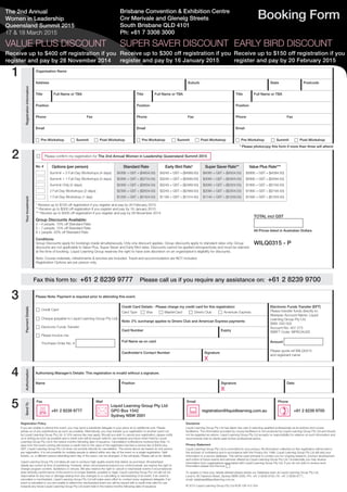 The 2nd Annual
Women in Leadership
Queensland Summit 2015
17 & 18 March 2015
Booking Form
SUPER SAVER DISCOUNT
Receive up to $300 off registration if you
register and pay by 16 January 2015
EARLY BIRD DISCOUNT
Receive up to $150 off registration if you
register and pay by 20 February 2015
Registration Policy
If you are unable to attend this event, you may send a substitute delegate in your place at no additional cost. Please
advise us of any substitutions as soon as possible. Alternatively, you may transfer your registration to another event run
by Liquid Learning Group Pty Ltd. A 10% service fee may apply. Should you wish to cancel your registration, please notify
us in writing as soon as possible and a credit note will be issued valid for use towards any future event held by Liquid
Learning Group Pty Ltd in the twelve months following date of issuance. Cancellation notifications received less than 14
days from the event running will receive a credit note to the value of the registration fee less a service fee of $400 plus
GST. Liquid Learning Group Pty Ltd does not provide refunds for cancellation. The prices above are based on one person
per registration. It is not possible for multiple people to attend within any day of the event on a single registration. Split
tickets, i.e. a different person attending each day of the event, can be arranged. A fee will apply. Please call us for details.
Liquid Learning Group Pty Ltd takes all care to produce high quality events that deliver as promised. All advertised
details are correct at time of publishing. However, when circumstances beyond our control prevail, we reserve the right to
change program content, facilitators or venues. We also reserve the right to cancel or reschedule events if circumstances
arise whereby performance of the event is no longer feasible, possible or legal. Liquid Learning Group Pty Ltd will not be
responsible for any loss or damage arising from any changes to or cancelling or rescheduling of an event. If an event is
cancelled or rescheduled, Liquid Learning Group Pty Ltd will make every effort to contact every registered delegate; if an
event is cancelled or you are unable to attend the rescheduled event you will be issued with a credit note valid for use
towards any future Liquid Learning Group Pty Ltd event held in the twelve months following date of issuance.
Disclaimer
Liquid Learning Group Pty Ltd has taken due care in selecting qualified professionals as its authors and course
facilitators. The information provided by course facilitators is not produced by Liquid Learning Group Pty Ltd and should
not be regarded as advice. Liquid Learning Group Pty Ltd accepts no responsibility for reliance on such information and
recommends that its clients seek further professional advice.
Privacy Statement
Liquid Learning Group Pty Ltd is committed to your privacy. All information collected on this registration will be held in
the strictest of confidence and in accordance with the Privacy Act 1988. Liquid Learning Group Pty Ltd will add your
information to a secure database. This will be used primarily to contact you for ongoing research, product development
and notice of future events and services offered by Liquid Learning Group Pty Ltd. Occasionally you may receive
information from organisations associated with Liquid Learning Group Pty Ltd. If you do not wish to receive such
information please tick this box: c
To update or have your details deleted please advise our Database team at Liquid Learning Group Pty Ltd,
Level 9, 80 Clarence Street, Sydney NSW 2000, PH: +61 2 8239 9700, FX: +61 2 8239 9777,
email: database@liquidlearning.com.au 
© 2015 Liquid Learning Group Pty Ltd ACN 108 415 354
1
2
Fax this form to: +61 2 8239 9777 Please call us if you require any assistance on: +61 2 8239 9700
PaymentDetails
Please Note: Payment is required prior to attending this event.
c Credit Card
c Cheque (payable to Liquid Learning Group Pty Ltd)
c Electronic Funds Transfer
c Please invoice me:
Purchase Order No. #
Credit Card Details - Please charge my credit card for this registration:
Card Type c Visa c MasterCard c Diners Club c American Express
Electronic Funds Transfer (EFT)
Please transfer funds directly to:
Westpac Account Name: Liquid
Learning Group Pty Ltd
BSB: 032 002
Account No: 407 273
SWIFT Code: WPACAU2S
Amount
Please quote ref WILQ0315
and registrant name
Note: 2% surcharge applies to Diners Club and American Express payments
Card Number Expiry
Full Name as on card
Cardholder’s Contact Number Signature
X
Authorisation
Authorising Manager’s Details: This registration is invalid without a signature.
Name Position Signature
X
Date
SendTo
Fax Mail Email Phone
7 +61 2 8239 9777
*
Liquid Learning Group Pty Ltd
GPO Box 1542
Sydney NSW 2001
: registration@liquidlearning.com.au
) +61 2 8239 9700
3
4
5
Brisbane Convention & Exhibition Centre
Cnr Merivale and Glenelg Streets
South Brisbane QLD 4101
Ph: +61 7 3308 3000
VALUE PLUS DISCOUNT
Receive up to $400 off registration if you
register and pay by 28 November 2014
RegistrationInformation
Organisation Name
Address Suburb State Postcode
Title Full Name or TBA Title Full Name or TBA Title Full Name or TBA
Position Position Position
Phone Fax Phone Fax Phone Fax
Email Email Email
c Pre-Workshop c Summit c Post-Workshop c Pre-Workshop c Summit c Post-Workshop c Pre-Workshop c Summit c Post-Workshop
* Please photocopy this form if more than three will attend
YourInvestment
c Please confirm my registration for The 2nd Annual Women in Leadership Queensland Summit 2015
* Receive up to $150 off registration if you register and pay by 20 February 2015
** Receive up to $300 off registration if you register and pay by 16 January 2015
*** Receive up to $400 off registration if you register and pay by 28 November 2014
Group Discounts Available:
3 – 4 people: 10% off Standard Rate
5 – 7 people: 15% off Standard Rate
8 + people: 20% off Standard Rate
Conditions:
Group Discounts apply for bookings made simultaneously. Only one discount applies. Group discounts apply to standard rates only. Group
discounts are not applicable to Value Plus, Super Saver and Early Bird rates. Discounts cannot be applied retrospectively and must be claimed
at the time of booking. Liquid Learning Group reserves the right to have sole discretion on an organisation’s eligibility for discounts.
Note: Course materials, refreshments & lunches are included. Travel and accommodation are NOT included.
Registration Options are per person only.
TOTAL incl GST
All Prices listed in Australian Dollars
WILQ0315 - P
No. # Options (per person)
Summit + 2 Full-Day Workshops (4 days)
Summit + 1 Full-Day Workshops (3 days)
Summit Only (2 days)
2 Full-Day Workshops (2 days)
1 Full-Day Workshop (1 day)
Standard Rate
$4395 + GST = ($4834.50)
$3395 + GST = ($3734.50)
$2395 + GST = ($2634.50)
$2395 + GST = ($2634.50)
$1295 + GST = ($1424.50)
Early Bird Rate*
$4245 + GST = ($4669.50)
$3245 + GST = ($3569.50)
$2245 + GST = ($2469.50)
$2245 + GST = ($2469.50)
$1195 + GST = ($1314.50)
Super Saver Rate**
$4095 + GST = ($4504.50)
$3095 + GST = ($3404.50)
$2095 + GST = ($2304.50)
$2095 + GST = ($2304.50)
$1145 + GST = ($1259.50)
Value Plus Rate***
$3995 + GST = ($4394.50)
$2995 + GST = ($3294.50)
$1995 + GST = ($2194.50)
$1995 + GST = ($2194.50)
$1095 + GST = ($1204.50)
 