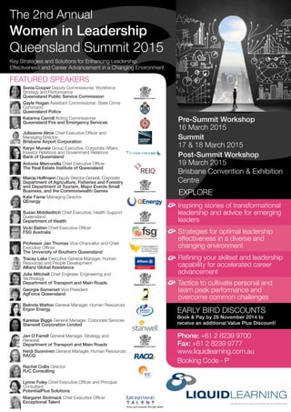 EXPLORE
Key Strategies and Solutions for Enhancing Leadership
Effectiveness and Career Advancement in a Changing Environment
The 2nd Annual
Women in Leadership
Queensland Summit 2015
Inspiring stories of transformational
leadership and advice for emerging
leaders
EARLY BIRD DISCOUNTS
Book & Pay by 28 November 2014 to
receive an additional Value Plus Discount!
Phone: +61 2 8239 9700
Fax: +61 2 8239 9777
www.liquidlearning.com.au
Booking Code - P
Strategies for optimal leadership
effectiveness in a diverse and
changing environment
Refining your skillset and leadership
capability for accelerated career
advancement
Tactics to cultivate personal and
team peak performance and
overcome common challenges
Pre-Summit Workshop
16 March 2015
Summit
17 & 18 March 2015
Post-Summit Workshop
19 March 2015
Brisbane Convention & Exhibition
Centre
FEATURED SPEAKERS
Jen O’Farrell General Manager, Strategy and
Renewal
Department of Transport and Main Roads
Julie Mitchell Chief Engineer, Engineering and
Technology
Department of Transport and Main Roads
Susan Middleditch Chief Executive, Health Support
Queensland
Department of Health
Marcia Hoffmann Deputy Director-General, Corporate
Department of Agriculture, Fisheries and Forestry
and Department of Tourism, Major Events Small
Business, and the Commonwealth Games
Karyn Munsie Group Executive, Corporate Affairs,
Investor Relations and Government Relations
Bank of Queensland
Julieanne Alroe Chief Executive Officer and
Managing Director
Brisbane Airport Corporation
Professor Jan Thomas Vice-Chancellor and Chief
Executive Officer
The University of Southern Queensland
Gayle Hogan Assistant Commissioner, State Crime
Command
Queensland Police
Georgie Somerset Vice President
AgForce Queensland
Belinda Watton General Manager, Human Resources
Ergon Energy
Tracey Lake Executive General Manager, Human
Resources and People Development
Allianz Global Assistance
Kate Farrar Managing Director
QEnergy
Sonia Cooper Deputy Commissioner, Workforce
Strategy and Performance
Queensland Public Service Commission
Vicki Batten Chief Executive Officer
FSG Australia
Karesse Biggs General Manager, Corporate Services
Stanwell Corporation Limited
Rachel Collis Director
RJC Consulting
Margaret Stolmack Chief Executive Officer
Exceptional Talent
Lynne Foley Chief Executive Officer and Principal
Consultant
PotentialPlus Solutions
Antonia Mercorella Chief Executive Officer
The Real Estate Institute of Queensland
Heidi Suominen General Manager, Human Resources
RACQ
Katarina Carroll Acting Commissioner
Queensland Fire and Emergency Services
 