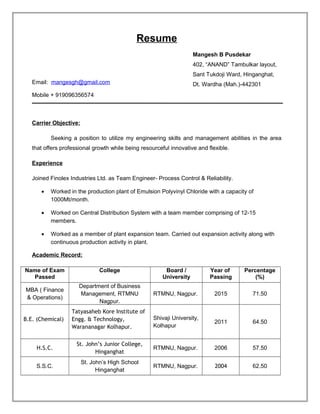 Resume
Email: mangesgh@gmail.com
Mobile + 919096356574
Carrier Objective:
Seeking a position to utilize my engineering skills and management abilities in the area
that offers professional growth while being resourceful innovative and flexible.
Experience
Joined Finolex Industries Ltd. as Team Engineer- Process Control & Reliability.
• Worked in the production plant of Emulsion Polyvinyl Chloride with a capacity of
1000Mt/month.
• Worked on Central Distribution System with a team member comprising of 12-15
members.
• Worked as a member of plant expansion team. Carried out expansion activity along with
continuous production activity in plant.
Academic Record:
Name of Exam
Passed
College Board /
University
Year of
Passing
Percentage
(%)
MBA ( Finance
& Operations)
Department of Business
Management, RTMNU
Nagpur.
RTMNU, Nagpur. 2015 71.50
B.E. (Chemical)
Tatyasaheb Kore Institute of
Engg. & Technology,
Warananagar Kolhapur.
Shivaji University,
Kolhapur
2011 64.50
H.S.C.
St. John’s Junior College,
Hinganghat
RTMNU, Nagpur. 2006 57.50
S.S.C.
St. John’s High School
Hinganghat
RTMNU, Nagpur. 2004 62.50
Mangesh B Pusdekar
402, “ANAND” Tambulkar layout,
Sant Tukdoji Ward, Hinganghat,
Dt. Wardha (Mah.)-442301
 