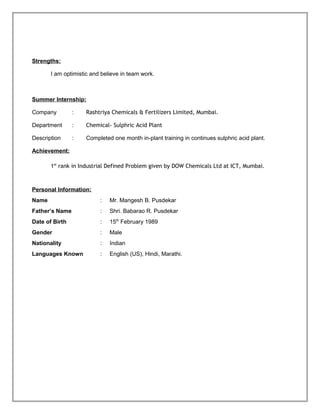 Strengths:
I am optimistic and believe in team work.
Summer Internship:
Company : Rashtriya Chemicals & Fertilizers Limited, Mumbai.
Department : Chemical- Sulphric Acid Plant
Description : Completed one month in-plant training in continues sulphric acid plant.
Achievement:
1st
rank in Industrial Defined Problem given by DOW Chemicals Ltd at ICT, Mumbai.
Personal Information:
Name : Mr. Mangesh B. Pusdekar
Father’s Name : Shri. Babarao R. Pusdekar
Date of Birth : 15th
February 1989
Gender : Male
Nationality : Indian
Languages Known : English (US), Hindi, Marathi.
 