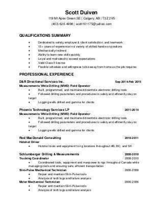 Scott Duiven
119 Mt Apex Green SE | Calgary, AB | T2Z 2V5
(403) 620-4998 | scott101175@yahoo.com
QUALIFICATIONS SUMMARY
 Dedicated to safety, employer & client satisfaction, and teamwork
 15+ years of experience in a variety of skilled hands-on positions
 Mechanically-inclined
 Ability to learn new skills quickly
 Loyal and motivated to exceed expectations
 Valid Class 5 license
 Flexible schedule and willingness to be away from home as the job requires
PROFESSIONAL EXPERIENCE
D&R Directional Services Inc. Sep 2014-Feb 2015
Measurements While Drilling (MWD) Field Operator
 Built, programmed, and maintained downhole electronic drilling tools
 Followed drilling parameters and procedures to safely and efficiently stay on
target
 Logging wells drilled and gamma for clients
Phoenix Technology Services LP 2011-2014
Measurements While Drilling (MWD) Field Operator
 Built, programmed, and maintained downhole electronic drilling tools
 Followed drilling parameters and procedures to safely and efficiently stay on
target
 Logging wells drilled and gamma for clients
Rod MacDonald Consulting 2010-2011
Hotshot Driver
 Hotshot tools and equipment to rig locations throughout AB, BC, and SK
Schlumberger Drilling & Measurements 2000-2010
Trucking Coordinator 2008-2010
 Coordinated tools, equipment and manpower to rigs throughout Canada while
managing costs and ensuring safe, efficient transportation
Slim-Pulse Mechanical Technician 2006-2008
 Repair and maintain Slim-Pulse tools
 Analysis of tech logs and failure analysis
Motor Mechanical Technician 2000-2006
 Repair and maintain Slim-Pulse tools
 Analysis of tech logs and failure analysis
 