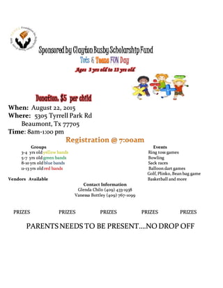 SponsoredbyClaytonBusbyScholarshipFund
&
Ages 3 yrs old to 13 yrs old
Donation: $5 per child
When: August 22, 2015
Where: 5305 Tyrrell Park Rd
Beaumont, Tx 77705
Time: 8am-1:00 pm
Groups Events
3-4 yrs old yellow bands Ring toss games
5-7 yrs old green bands Bowling
8-10 yrs old blue bands Sack races
11-13 yrs old red bands Balloon dart games
Golf, Plink0, Bean bag game
Vendors Available Basketball and more
Contact Information
Glenda Chilo (409) 433-1938
Vanessa Bottley (409) 767-1099
PRIZES PRIZES PRIZES PRIZES PRIZES
PARENTS NEEDS TO BE PRESENT….NO DROP OFF
 