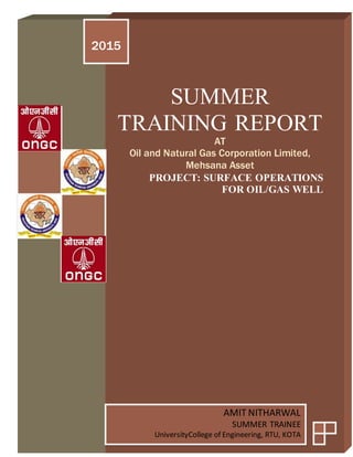 SUMMER
TRAINING REPORT
AT
Oil and Natural Gas Corporation Limited,
Mehsana Asset
PROJECT: SURFACE OPERATIONS
FOR OIL/GAS WELL
2015
AMIT NITHARWAL
SUMMER TRAINEE
UniversityCollege of Engineering, RTU, KOTA
 