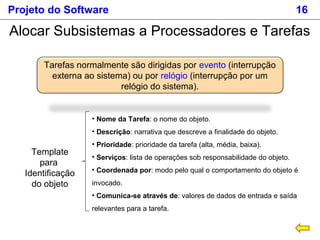 Projeto do Software 16
Alocar Subsistemas a Processadores e Tarefas
Tarefas normalmente são dirigidas por evento (interrupção
externa ao sistema) ou por relógio (interrupção por um
relógio do sistema).
Template
para
Identificação
do objeto
• Nome da Tarefa: o nome do objeto.
• Descrição: narrativa que descreve a finalidade do objeto.
• Prioridade: prioridade da tarefa (alta, média, baixa).
• Serviços: lista de operações sob responsabilidade do objeto.
• Coordenada por: modo pelo qual o comportamento do objeto é
invocado.
• Comunica-se através de: valores de dados de entrada e saída
relevantes para a tarefa.
 