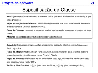 Projeto do Software 21
Especificação de Classe
Descrição: objetivos da classe sob a visão dos dados que serão armazenados e dos serviços que
serão prestados;
Regra de Integridade Referencial: regras de integridade que envolvem essa classe e as classes
a ela relacionadas (analisar a cardinalidade);
Regra de Processo: regras de processo de negócio que comporão os serviços prestados por esta
classe;
Atributos Identificadores: atributos identificadores desta classe.
Descrição: Esta classe tem por objetivo armazenar os dados dos clientes, sejam eles pessoas
física ou jurídica.
Regra de Integridade Referencial: Para excluir um registro de cliente, deve-se antes, excluir o
respectivo registro de endereço na classe EnderecoCliente.
Regra de Processo: Na inclusão de um novo cliente, caso seja pessoa física, validar CPF; caso
seja pessoa jurídica, validar CNPJ.
Atributos Identificadores: cd_cpf (para pessoas físicas); cd_cnpj (para pessoas jurídicas).
 