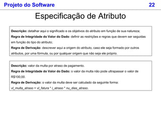 Projeto do Software 22
Especificação de Atributo
Descrição: detalhar aqui o significado e os objetivos do atributo em função de sua natureza;
Regra de Integridade do Valor do Dado: definir as restrições e regras que devem ser seguidas
em função do tipo do atributo;
Regra de Derivação: descrever aqui a origem do atributo, caso ele seja formado por outros
atributos, por uma fórmula, ou por qualquer origem que não seja ele próprio.
Descrição: valor da multa por atraso de pagamento.
Regra de Integridade do Valor do Dado: o valor da multa não pode ultrapassar o valor de
R$100,00.
Regra de Derivação: o valor da multa deve ser calculado da seguinte forma:
vl_multa_atraso = vl_fatura * i_atraso * nu_dias_atraso.
 