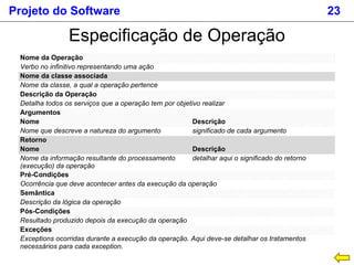 Projeto do Software 23
Especificação de Operação
Nome da Operação
Verbo no infinitivo representando uma ação
Nome da classe associada
Nome da classe, a qual a operação pertence
Descrição da Operação
Detalha todos os serviços que a operação tem por objetivo realizar
Argumentos
Nome Descrição
Nome que descreve a natureza do argumento significado de cada argumento
Retorno
Nome Descrição
Nome da informação resultante do processamento
(execução) da operação
detalhar aqui o significado do retorno
Pré-Condições
Ocorrência que deve acontecer antes da execução da operação
Semântica
Descrição da lógica da operação
Pós-Condições
Resultado produzido depois da execução da operação
Exceções
Exceptions ocorridas durante a execução da operação. Aqui deve-se detalhar os tratamentos
necessários para cada exception.
 