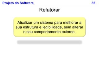 Projeto do Software 32
Atualizar um sistema para melhorar a
sua estrutura e legibilidade, sem alterar
o seu comportamento externo.
Refatorar
 