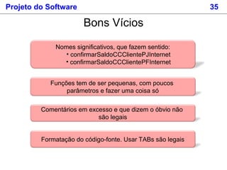 Projeto do Software 35
Nomes significativos, que fazem sentido:
• confirmarSaldoCCClientePJInternet
• confirmarSaldoCCClientePFInternet
Bons Vícios
Funções tem de ser pequenas, com poucos
parâmetros e fazer uma coisa só
Comentários em excesso e que dizem o óbvio não
são legais
Formatação do código-fonte. Usar TABs são legais
 
