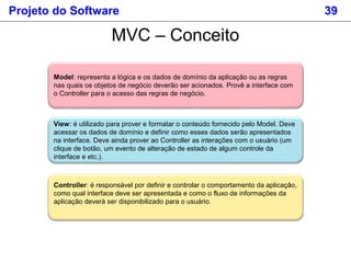 Projeto do Software 39
MVC – Conceito
Model: representa a lógica e os dados de domínio da aplicação ou as regras
nas quais os objetos de negócio deverão ser acionados. Provê a interface com
o Controller para o acesso das regras de negócio.
View: é utilizado para prover e formatar o conteúdo fornecido pelo Model. Deve
acessar os dados de domínio e definir como esses dados serão apresentados
na interface. Deve ainda prover ao Controller as interações com o usuário (um
clique de botão, um evento de alteração de estado de algum controle da
interface e etc.).
Controller: é responsável por definir e controlar o comportamento da aplicação,
como qual interface deve ser apresentada e como o fluxo de informações da
aplicação deverá ser disponibilizado para o usuário.
 