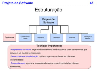 Projeto do Software 43
Estruturação
Projeto de
Software
Fundamentos
Estratégias e
Métodos
Características
Chaves
Arquitetura Qualidade NotaçõesFundamentos
Técnicas Importantes
• Acoplamento e Coesão: força do relacionamento entre módulos e como os elementos que
compõem um módulo se relacionam;
• Decomposição e modularização: dividir e organizar o software em diferentes
funcionalidades;
• Encapsulamento: agrupar e empacotar elementos tornando os detalhes internos
inacessíveis;
 