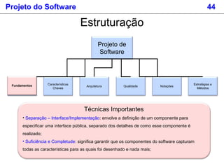 Projeto do Software 44
Estruturação
Projeto de
Software
Fundamentos
Estratégias e
Métodos
Características
Chaves
Arquitetura Qualidade NotaçõesFundamentos
Técnicas Importantes
• Separação – Interface/Implementação: envolve a definição de um componente para
especificar uma interface pública, separado dos detalhes de como esse componente é
realizado;
• Suficiência e Completude: significa garantir que os componentes do software capturam
todas as características para as quais foi desenhado e nada mais;
 