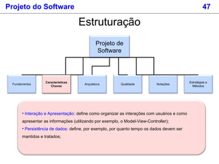 Projeto do Software 47
Estruturação
Projeto de
Software
Fundamentos
Estratégias e
Métodos
Características
Chaves
Arquitetura Qualidade Notações
Características
Chaves
• Interação e Apresentação: define como organizar as interações com usuários e como
apresentar as informações (utilizando por exemplo, o Model-View-Controller);
• Persistência de dados: define, por exemplo, por quanto tempo os dados devem ser
mantidos e tratados;
 