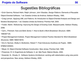 Sugestões Bibliográficas
• Erich Gamma, Richard Helm, Ralph Johnson, John Vlissides. Design Patterns: Elements of Reusable
Object-Oriented Software. 1 ed. Estados Unidos da América: Addison-Wesley, 1995.
• Craig Larman. Applying UML and Patterns: An Introduction to Object-Oriented Analysis and Design and
Iterative Development. 1 ed. Estados Unidos da América: Prentice Hall, 2004.
• Fowler, Martin. Refactoring: Improving the Design of Existing Code. Massachusetts: Addison Wesley,
2006.
• Carl L. Pritchard. Nuts and Bolts Series 1: How to Build a Work Breakdown Structure. ISBN
1890367125.
• Project Management Institute. Project Management Institute Practice Standard for Work Breakdown
Structures. ISBN 1880410818.
• Eric S. Norman, Shelly A. Brotherton, Robert T. Fried Estruturas Analíticas de Projeto . ISBN
9788521205043.
• Meyer, B. Object-Oriented Software Construction. New Jersey: Prentice Hall, 1988.
• Pressman, R. S. Engenharia de Software. 5. ed. São Paulo: Makron Books, 2002.
• Kosanski, N., Woods, E.. Software Systems Architecture: working with stakeholders using view points
and perspectives. New Jersey: Addison-Wesley, 2005.
Projeto do Software 56
 