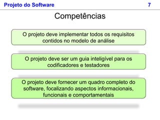 Projeto do Software 7
Competências
O projeto deve implementar todos os requisitos
contidos no modelo de análise
O projeto deve ser um guia inteligível para os
codificadores e testadores
O projeto deve fornecer um quadro completo do
software, focalizando aspectos informacionais,
funcionais e comportamentais
 
