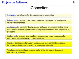 Projeto do Software 9
Conceitos
Abstração: transformação do mundo real em modelos
Refinamento: decompor um enunciado macroscópico de função em
enunciados menores
Modularidade: conceito de divisão do software em componentes, cada
um com um objetivo, que quando integrados satisfazem os requisitos do
problema
Ocultamento: técnica pela qual um componente torna inacessível a
outro, suas informações e comportamento
Coesão: técnica que torna um componente independente ou pouco
dependente de outros, através de sua especialização
Acoplamento: medida da interconexão entre componentes numa
estrutura de software
 