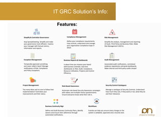 IT GRC Solution’s Info:
Features:
Simplify & Centralize Governance:
Stop Spreadsheeting. Simplify and make
your governance more efficient. Impress
your manager with factual metrics,
information and reports.
Compliance Management:
Define your compliance requirements,
map controls, understand and manage
your organization Compliance Gaps in
detail.
Risk Management:
Simplify the analysis, management and reporting
of Asset ,Third Party and Business Risks. Make
Risk Management USEFUL.
Exception Management:
Temporally approved something
and never rolled it back? Manage
notifications of Risk, Compliance
and Policy Exceptions.
Business Reports & Dashboards:
Is about time you impress your board
with business oriented, real-time
dashboards on Risk, Audit, Compliance,
Resource Utilization, Projects and Control
Efficiency.
Audit Management:
Automated audit notifications, centralized
evidence repositories and great dashboards.
Make internal and third party audits simple!
Project Management:
Too many ideas and no-one to follow their
implementation? Centralize your
improvements and their status.
Role Based Awareness:
Automate role-based Security Awareness campaigns
with videos and multiple-choice questionnaires.
Ensure everyone knows what their role is.
Security Control Catalogues:
Manage a catalogue of Security Controls. Understand
how much they cost, if they work or not, what they do
and their relevance.
Business Continuity Mgt:
Define and Audit Business Continuity Plans, identify
owners and ensure their adherence through
automated notifications.
Workflows:
Eramba can help you ensure every change on the
system is validated, approved and a records exist.
 