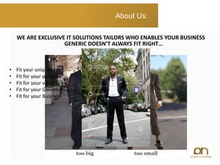 GENERIC DOESN’T ALWAYS FIT RIGHT…
About Us:
WE ARE EXCLUSIVE IT SOLUTIONS TAILORS WHO ENABLES YOUR BUSINESS
• Fit your uniqueness
• Fit for your purpose
• Fit for your value
• Fit for your Governance
• Fit for your Business
 