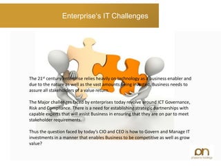 Enterprise‘s IT Challenges
The 21st century enterprise relies heavily on technology as a business enabler and
due to the nature as well as the vast amounts being invested, Business needs to
assure all stakeholders of a value return.
The Major challenges faced by enterprises today revolve around ICT Governance,
Risk and Compliance. There is a need for establishing strategic partnerships with
capable experts that will assist Business in ensuring that they are on par to meet
stakeholder requirements.
Thus the question faced by today’s CIO and CEO is how to Govern and Manage IT
investments in a manner that enables Business to be competitive as well as grow
value?
 