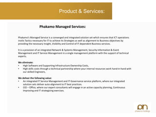 Product & Services:
Phakamo’s Managed Service is a converged and integrated solution set which ensures that ICT operations
instils Tactics necessary for IT to achieve its Strategies as well as alignment to Business objectives by
providing the necessary Insight, Visibility and Control of IT dependent Business services.
It is a provision of an integrated Network & Systems Management, Security Information & Event
Management and IT Service Management in a single management platform with the support of technical
experts.
We eliminate:
• High Software and Supporting Infrastructure Ownership Costs,
• High skills costs through a technical partnership where your internal resources work hand-in-hand with
our skilled Engineers,
We deliver the following value:
• An integrated IT Service Management and IT Governance service platform, where our integrated
solution sets deliver auto-alignment to IT best practices.
• CIO – Office, where our expert consultants will engage in an active capacity planning, Continuous
Improving and IT strategizing exercises.
Phakamo Managed Services:
 