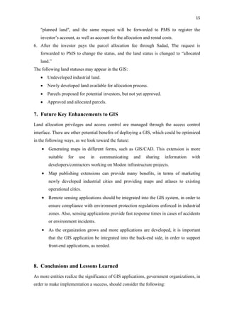 15
"planned land", and the same request will be forwarded to PMS to register the
investor’s account, as well as account for the allocation and rental costs.
6. After the investor pays the parcel allocation fee through Sadad, The request is
forwarded to PMS to change the status, and the land status is changed to “allocated
land.”
The following land statuses may appear in the GIS:
 Undeveloped industrial land.
 Newly developed land available for allocation process.
 Parcels proposed for potential investors, but not yet approved.
 Approved and allocated parcels.
7. Future Key Enhancements to GIS
Land allocation privileges and access control are managed through the access control
interface. There are other potential benefits of deploying a GIS, which could be optimized
in the following ways, as we look toward the future:
 Generating maps in different forms, such as GIS/CAD. This extension is more
suitable for use in communicating and sharing information with
developers/contractors working on Modon infrastructure projects.
 Map publishing extensions can provide many benefits, in terms of marketing
newly developed industrial cities and providing maps and atlases to existing
operational cities.
 Remote sensing applications should be integrated into the GIS system, in order to
ensure compliance with environment protection regulations enforced in industrial
zones. Also, sensing applications provide fast response times in cases of accidents
or environment incidents.
 As the organization grows and more applications are developed, it is important
that the GIS application be integrated into the back-end side, in order to support
front-end applications, as needed.
8. Conclusions and Lessons Learned
As more entities realize the significance of GIS applications, government organizations, in
order to make implementation a success, should consider the following:
 
