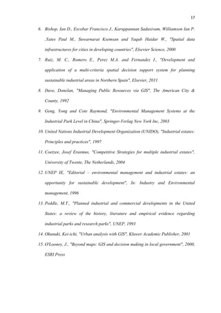17
6. Bishop, Ian D., Escobar Francisco J., Karuppannan Sadasivam, Williamson Ian P.
,Yates Paul M., Suwarnarat Ksemsan and Yaqub Haidar W., "Spatial data
infrastructures for cities in developing countries", Elsevier Science, 2000
7. Ruiz, M. C., Romero E., Perez M.A. and Fernandez I., "Development and
application of a multi-criteria spatial decision support system for planning
sustainable industrial areas in Northern Spain", Elsevier, 2011
8. Dave, Donelan, "Managing Public Resources via GIS", The American City &
County, 1992
9. Geng, Yong and Cote Raymond, "Environmental Management Systems at the
Industrial Park Level in China", Springer-Verlag New York Inc, 2003
10. United Nations Industrial Development Organization (UNIDO), "Industrial estates:
Principles and practices", 1997
11. Coetzee, Josef Erasmus, "Competitive Strategies for multiple industrial estates",
University of Twente, The Netherlands, 2004
12. UNEP IE, "Editorial – environmental management and industrial estates: an
opportunity for sustainable development", In: Industry and Environmental
management, 1996
13. Peddle, M.T., "Planned industrial and commercial developments in the United
States: a review of the history, literature and empirical evidence regarding
industrial parks and research parks", UNEP, 1993
14. Okunuki, Kei-ichi, "Urban analysis with GIS", Kluwer Academic Publisher, 2001
15. O'Looney, J., "Beyond maps: GIS and decision making in local government", 2000,
ESRI Press
 
