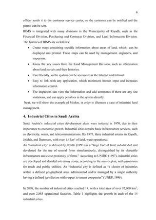 6
officer sends it to the customer service center, so the customer can be notified and the
permit can be sent.
BIMS is integrated with many divisions in the Municipality of Riyadh, such as the
Financial Division, Purchasing and Contracts Division, and Land Information Division.
The features of BIMS are as follows:
 Create maps containing specific information about areas of land, which can be
displayed and printed. These maps can be used by management, engineers, and
inspectors.
 Know the key issues from the Land Management Division, such as information
about land parcels and their histories.
 User friendly, so the system can be accessed via the Internet and Intranet.
 Easy to link with any application, which minimizes human input and increases
information control.
 The inspectors can view the information and add comments if there are any site
violations, and can apply penalties in the system directly.
Next, we will show the example of Modon, in order to illustrate a case of industrial land
management.
4. Industrial Cities in Saudi Arabia
Saudi Arabia’s industrial cities development plans were initiated in 1970, due to their
importance to economic growth. Industrial cities require basic infrastructure services, such
as electricity, water, and telecommunications. By 1973, three industrial estates in Riyadh,
Jeddah, and Dammam, with over 1.4 km2
of land, were operational.
An “industrial city” is defined by Peddle (1993) as a “large tract of land, sub-divided and
developed for the use of several firms simultaneously, distinguished by its shareable
infrastructure and close proximity of firms.” According to UNIDO (1997), industrial cities
are developed and divided into many zones, according to the master plan, with provisions
for roads and public utilities. An “industrial city is defined as “a cluster of industries
within a defined geographical area, administered and/or managed by a single authority
having a defined jurisdiction with respect to tenant companies” (UNEP, 1996).
In 2009, the number of industrial cities reached 14, with a total area of over 92,000 km2
,
and over 2,883 operational factories. Table 1 highlights the growth in each of the 14
industrial cities.
 