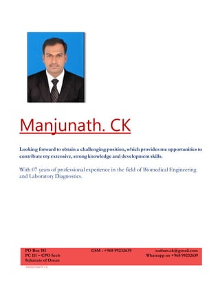 MANJUNATH.CK
Manjunath. CK
Looking forward to obtain a challengingposition, which provides me opportunities to
contribute my extensive, strongknowledge and development skills.
With 07 years of professional experience in the field of Biomedical Engineering
and Laboratory Diagnostics.
PO Box 181
PC 111 – CPO Seeb
Sultanate of Oman
GSM : +968 99232639 nathan.ck@gmail.com
Whatsapp on +968 99232639
 