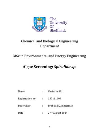 1
	
  
	
  
	
  
	
  
Chemical	
  and	
  Biological	
  Engineering	
  
Department	
  
	
  
MSc	
  in	
  Environmental	
  and	
  Energy	
  Engineering	
  
	
  
Algae	
  Screening:	
  Spirulina	
  sp.	
  
	
  
	
  
	
  
Name	
   	
   	
   :	
   Christine	
  Ho	
  
	
  
Registration	
  no	
  	
   :	
   130111904	
  
	
  
Supervisor	
   	
   :	
   Prof.	
  Will	
  Zimmerman	
  
	
  
Date	
  	
   	
   	
   :	
   27th	
  August	
  2014	
  	
  
	
  
	
  
 