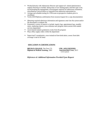  Worked directly with Admissions Director and support all related administrative
support functions to include: taking notes of our meeting topics and then type it out,
record keeping/file management, assist/prepare material for admissions orientation,
miscellaneous clerical duties as requested from admission representatives
 Arrange and schedule testing for ATB exam on perspective students prior to
enrollment
 Verify GED/Diploma confirmation from resource/request for a copy documentation
 Obtaining required admission information and signatures enter into the system and/or
file documents in students file
 Generated a variety of reports to include: inquiry logs, appointment logs, monthly
starts, marketing reports, cross reference new program starts/current with student
services department
 Assist/attend students graduation events from the program
 Place office supply orders within the department
 Supervised 3 receptionists, cross trained on front desk duties, assure front desk
coverage is met at all times
EDUCATION & CERTIFICATIONS
BRYMAN COLLEGE, San Jose, CA CPR / AED CERTIFIED
Diploma in Medical Assisting, 2005 American Red Cross, 2013
(will be updated)
References & Additional Information Provided Upon Request
 