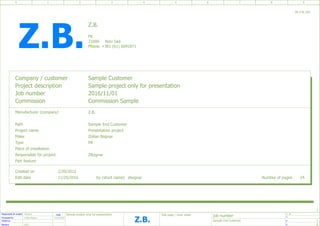 Date Sample project only for presentation
job number
=
+
ZB
P.
P.
2
1
Responsible for project
Processed by
Tested by
Revision
ZBognar
REV1
Sample End Customer
Zoltan Bognar 11/25/2016
8
0 1 2 3 4 5 6 7 8 9
Title page / cover sheet
Z.B.
Z.B.
Project description Sample project only for presentation
+381 (61) 6091871
Number of pages
Commission
21000
2/20/2012
Edit date
2016/11/01
Created on
Sample Customer
Zoltan Bognar
Job number
24
Sample End Customer
Make
ZB_F26_001
zbognar
Part feature
FK
Path
P8
Manufacturer (company)
Project name Presentation project
Responsible for project
Phone.
Type
ZBognar
Company / customer
11/25/2016
Place of installation
by (short name)
Commission Sample
Novi Sad
Z.B.
Z.B.
 