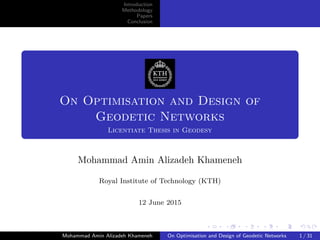 Introduction
Methodology
Papers
Conclusion
On Optimisation and Design of
Geodetic Networks
Licentiate Thesis in Geodesy
Mohammad Amin Alizadeh Khameneh
Royal Institute of Technology (KTH)
12 June 2015
Mohammad Amin Alizadeh Khameneh On Optimisation and Design of Geodetic Networks 1 / 31
 