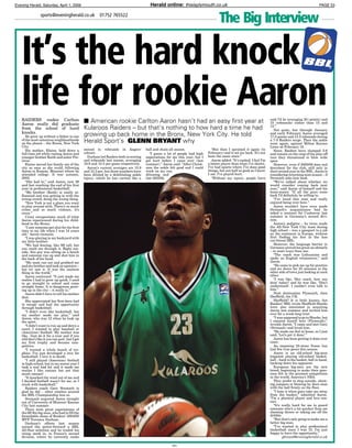 Evening Herald, Saturday, April 1, 2006 Herald online: thisisplymouth.co.ukextra words PAGE 53
EH1
The Big Interviewsports@eveningherald.co.uk 01752 765522
RAIDERS rookie Carlton
Aaron really did graduate
from the school of hard
knocks.
He grew up without a father in one
of the most notorious neighbourhoods
on the planet – the Bronx, New York
City.
His mother, Elaine, held down a
full-time job while raising Aaron and
younger brother Keith and sister Pre-
cious.
Elaine moved her family out of the
city as soon as she could, following
Aaron to Kansas, Missouri where he
attended college. It was autumn,
2002.
“She had to,” said Aaron, now 26
and fast reaching the end of his first
year in professional basketball.
“My brother (Keith) is easily in-
fluenced and was getting in with the
wrong crowd, doing the wrong thing.
“New York is not a place you want
to play around with. There’s so much
crime and so much violence, it’s
crazy.”
Crazy encapsulates much of what
Aaron experienced during his child-
hood in the Bronx.
“I saw someone get shot for the first
time in my life when I was 14 years
old,” Aaron recounts.
“I was playing in my backyard with
my little brother.
“We had fencing, like 9ft tall, but
you could see through it. Right out-
side, this guy was sitting on a bench
and someone ran up and shot him in
the back of his head.
“My mom ran out and grabbed me
and my brother and took us upstairs –
but we saw it. It was the nastiest
thing in the world.”
Aaron continued: “It just made me
realise I had to grow up quick. I used
to go straight to school and come
straight home. It is dangerous grow-
ing up in the city – it really is.”
Aaron didn’t have to tell his mother
that.
She appreciated her first-born had
to escape and had the opportunity
through basketball.
“I didn’t even like basketball, but
my mother made me play,” said
Aaron, who was 12 when he took up
the sport.
“I didn’t want to run up and down a
court, I wanted to play baseball or
(American) football. My mother was
like, ‘Just do it for a year and if you
still don’t like it you can quit’, but I got
my first trophy and became com-
petitive.
“I wanted a whole bunch of tro-
phies. I’ve just developed a love for
basketball. I love it to death.
“I still played (American) football
in high-school, but in my senior year I
took a real bad hit and it made me
realise I like contact but not that
much contact!
“It knocked the wind out of me and
I decided football wasn’t for me, so I
stuck with basketball.”
Raiders coach Gary Stronach is
glad he did – other coaches around
the BBL Championship less so.
Stronach acquired Aaron straight
out of University of Missouri Kansas
City last summer.
There were great expectations of
the 6ft 9in big-man, who had to fill the
formidable shoes of Raiders’ 2004/05
MVP Terrence Durham.
Durham’s efforts last season
earned the power-forward a BBL
All-Star selection and he traded his
rising stock in, in France’s second
division, where he currently ranks
second in rebounds in Angers’
colours.
Durham led Raiders both in scoring
and rebounds last season, averaging
16.9 and 13.5 per game respectively.
Aaron’s current averages are 15.9
and 12.3 per, but those numbers have
been diluted by a debilitating ankle
injury, which he has carried like a
ball and chain all season.
“I guess a lot of people had high
expectations for me this year, but I
got hurt before I came over (last
summer),” Aaron said. “After Christ-
mas the ankle felt good and I could
work on my con-
ditioning and
lost 20/25lb.
“But then I sprained it again (in
February) and it set me back. It’s not
been the same since.”
Aaron added: “It’s sucked. I feel I’m
a better player than what I’ve shown.
I’ve had spurts where I’ve done good
things, but not half as good as I know
I am. I’ve played hurt.
“Without my injury, people have
It’s the hard knock
life for rookie Aaron■ American rookie Carlton Aaron hasn’t had an easy first year at
Kularoos Raiders – but that’s nothing to how hard a time he had
growing up back home in the Bronx, New York City. He told
Herald Sport’s GLENN BRYANT why
said I’d be averaging 20 (points) and
15 (rebounds) rather than 15 and
12.”
Not quite, but through January
and early February Aaron averaged
17.0 points and 15.2 rebounds during
a 7-3 Raiders surge. Then the ankle
went again, against Milton Keynes
Lions on February 18.
Since, Raiders have slumped 3-6
and remain on the cusp of the play-off
race they threatened to blow wide
open.
However, even if 2005/06 does end
downbeat for the club, still only in
their second year in the BBL, Aaron is
considering returning next season – if
Stronach asks him back.
“We’ve talked about whether we
would consider coming back next
year,” said Aaron of himself and his
team-mates. “If all the guys come
back I’d definitely be willing to.
“I’ve loved this year and really
enjoyed being over here.”
Aaron wouldn’t have even made
Stronach’s acquaintance had he
inked a contract for Cuxhaven last
summer in Germany’s second divi-
sion.
Aaron’s pedigree – he twice made
the All-New York City team during
high school – was a passport to a job
on the continent in Europe, without
first finding his feet in the less
cut-throat BBL.
However, the language barrier in
Germany proved too great an obstacle
– in more ways than one.
“The coach was Lithuanian and
spoke no English whatsoever,” said
Aaron.
“He came to pick me up for practice
and we drove for 25 minutes to the
other side of town just looking at each
other.
“I was like, ‘Hey coach, how you
doin’ today? and he was like, ‘Don’t
understand’. I couldn’t even talk to
him.”
Next destination Plymouth, then
Sheffield, the UK.
Sheffield? It is little known, but
Raiders’ BBL rivals Sheffield Sharks
were also interested in acquiring
Aaron last summer and invited him
over for a week-long trial.
“I was supposed to go to Sharks, but
I enjoyed myself here (Plymouth),”
reveals Aaron. “I came and met Gary
(Stronach) and loved him.
“He made me feel at home, so I just
said, ‘Let’s get it done’.”
Aaron has been getting it done ever
since.
An imposing 23-stone frame has
had few true peers this season.
Aaron is an old-school big-man
happiest playing old-school basket-
ball – back to the basket, ball in hand,
backing down his opponent.
European big-men are the new
breed, beginning to make their pres-
ence felt in the greatest competition
in the world, America’s NBA.
They prefer to step outside, shoot-
ing jumpers or blowing by their man
with the ball firmly on the floor.
“I hate it when guys take me away
from the basket,” admitted Aaron.
“I’m a physical player and love con-
tact.
“It’s really hard for me to guard
someone who’s a lot quicker than me
shooting threes or taking me off the
dribble.
“But that’s only going to make me a
better big-man.
“I’ve wanted to play professional
basketball since I was 12. I’m just
happy to have the opportunity.”
gbryant@eveningherald.co.uk
 